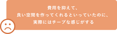 費用を抑えて、良い空間を作ってくれるといっていたのに、実際にはチープな感じがする